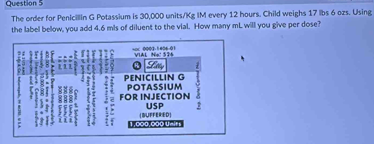 The order for Penicillin G Potassium is 30,000 units/Kg IM every 12 hours. Child weighs 17 Ibs 6 ozs. Using 
the label below, you add 4.6 mls of diluent to the vial. How many mL will you give per dose?
0002-1406-01
a t . 
: 

; VIAL No: 526
Shety 
PENICILLIN G 
POTASSIUM 
B 5 a 2 FOR INJECTION 
] 7 , USP
(BUFFERED)
1,000,000 Units