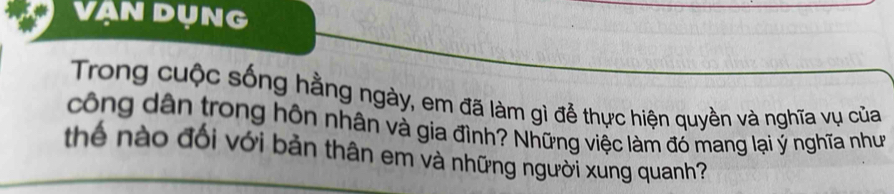 VAN DỤNG 
Trong cuộc sống hằng ngày, em đã làm gì để thực hiện quyền và nghĩa vụ của 
công dân trong hôn nhân và gia đình? Những việc làm đó mang lại ý nghĩa như 
thể nào đối với bản thân em và những người xung quanh?