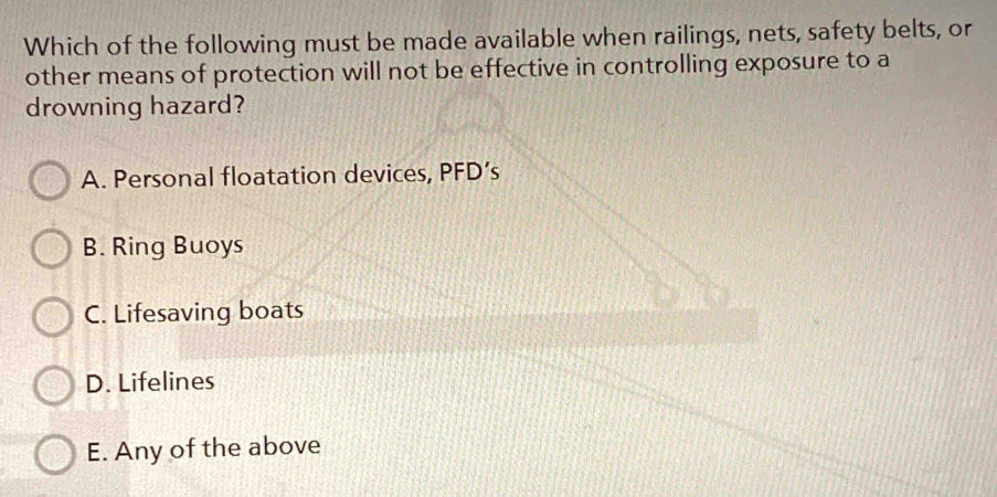 Which of the following must be made available when railings, nets, safety belts, or
other means of protection will not be effective in controlling exposure to a
drowning hazard?
A. Personal floatation devices, PFD’s
B. Ring Buoys
C. Lifesaving boats
D. Lifelines
E. Any of the above