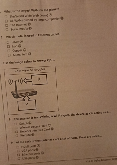 What is the largest WAN on the planet?
The World Wide Web (www) Ⓐ
All WANs owned by large companies ⑬
The Internet @
Social media D
7 Which metal is used in Ethernet cables?
Silver A
Iron ⑬
Copper  (
Aluminium ①
the image below to answer Q8-9.
8 The antenna is transmitting a nal. The device at X is acting as a....
Switch Ⓐ
Wireless Access Point ⑧
Network Interface Card C
Website Ⓓ
9 At the back of the router at Y are a set of ports. These are called...
HDMI ports Ⓐ
VGA ports ⑬
Ethernet ports
USB ports D
v1.2 © ZigZag Education, 2021