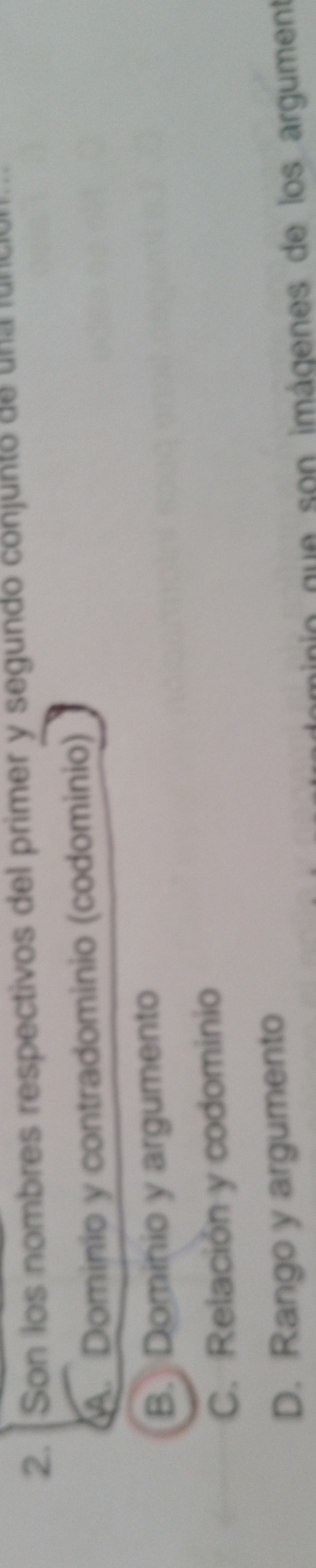 Son los nombres respectivos del primer y segundo conjunto de una ful
A. Dominio y contradominio (codominio)
B. Dominio y argumento
C. Relación y codominio
D. Rango y argumento
nio que son imágenes de los argument