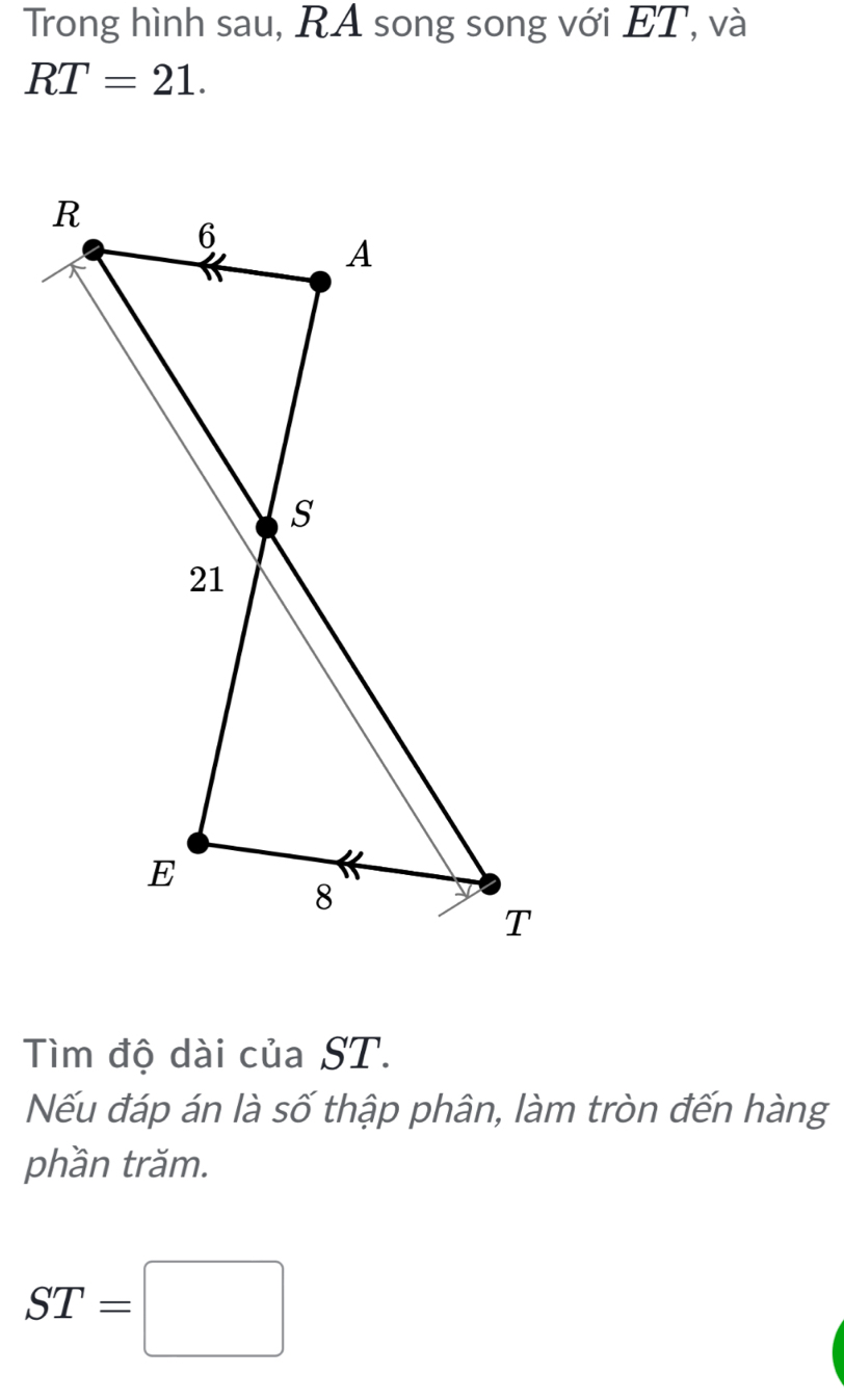 Trong hình sau, RA song song với ET, và
RT=21. 
Tìm độ dài của ST. 
Nếu đáp án là số thập phân, làm tròn đến hàng 
phần trăm.
ST=□