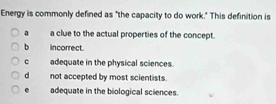 Energy is commonly defined as "the capacity to do work." This definition is
a a clue to the actual properties of the concept.
b incorrect.
C adequate in the physical sciences.
d not accepted by most scientists.
e adequate in the biological sciences.