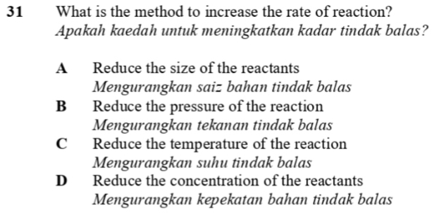 What is the method to increase the rate of reaction?
Apakah kaedah untuk meningkatkan kadar tindak balas?
A Reduce the size of the reactants
Mengurangkan saiz bahan tindak balas
B Reduce the pressure of the reaction
Mengurangkan tekanan tindak balas
C Reduce the temperature of the reaction
Mengurangkan suhu tindak balas
D Reduce the concentration of the reactants
Mengurangkan kepekatan bahan tindak balas