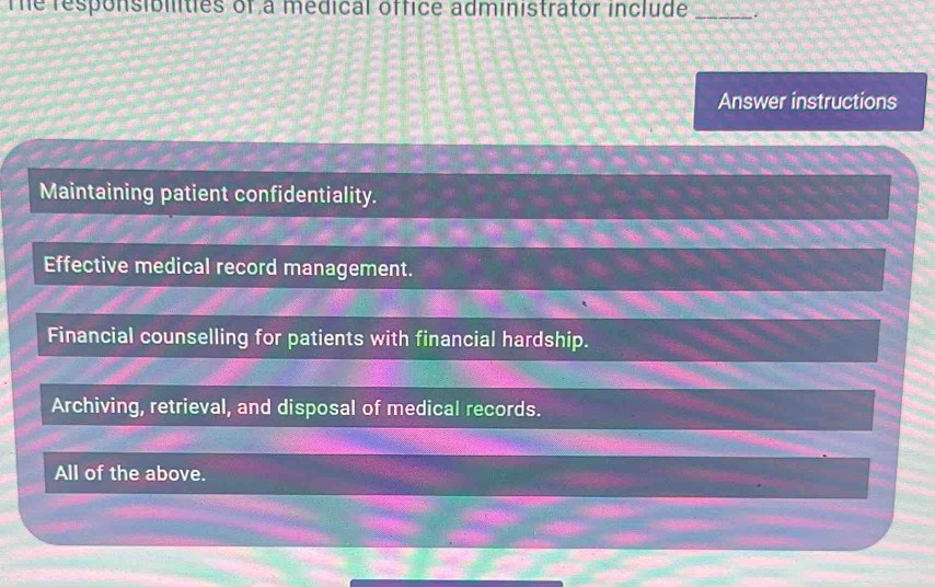 The responsiblities of a medical office administrator include
_
Answer instructions
Maintaining patient confidentiality.
Effective medical record management.
Financial counselling for patients with financial hardship.
Archiving, retrieval, and disposal of medical records.
All of the above.