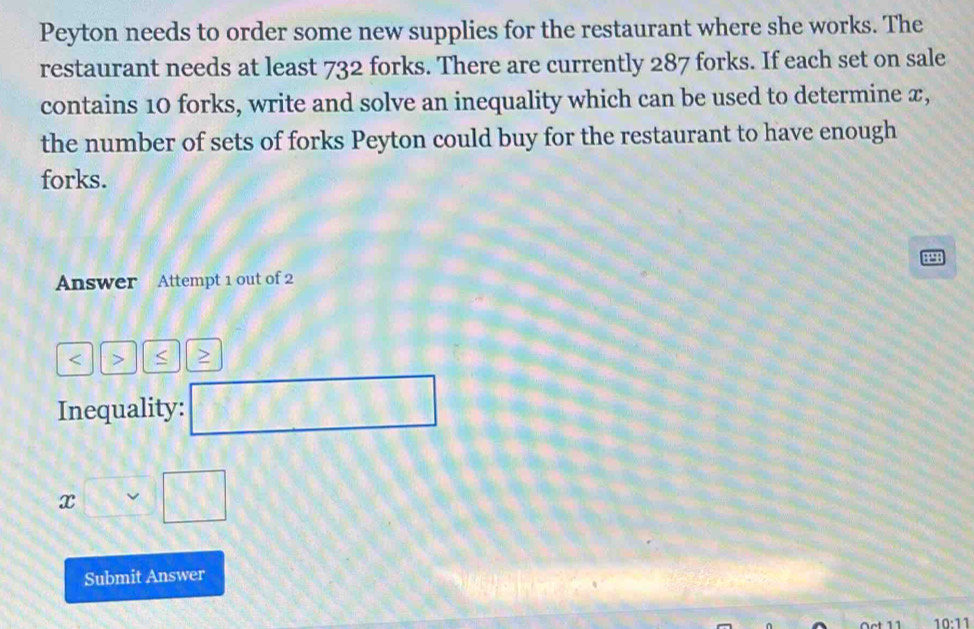 Peyton needs to order some new supplies for the restaurant where she works. The 
restaurant needs at least 732 forks. There are currently 287 forks. If each set on sale 
contains 10 forks, write and solve an inequality which can be used to determine x, 
the number of sets of forks Peyton could buy for the restaurant to have enough 
forks.
8298
Answer Attempt 1 out of 2 
< > < > 
Inequality: □
x□ □
Submit Answer
0.11