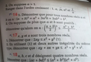 On suppose a>1. 
Ranger dans l'ordre croissant : 1, a, sqrt(a), a^2 et  1/a . 
1 1. Démontrer que pour tous nombres réels a et 
b on a: (a+b)^3=a^3+3a^2b+3ab^2+b^3. 
2. On suppose de plus que a et b sont positifs: 
démontrer qu'alors on a : ( (a+b)/2 )^3≤  (a^3+b^3)/2 . 
17 x, y et z sont trois nombres réels. 
1. Démontrer que : 2xy≤ x^2+y^2(1). 
2. En utilisant (1) et deux autres inégalités du même 
type, démontrer que : xy+xz+yz≤ x^2+y^2+z^2. 
18 a, b, c et d désignent quatre nombres réels. 
Démontrer que : (ac+bd)^2≤ (a^2+b^2)(c^2+d^2).