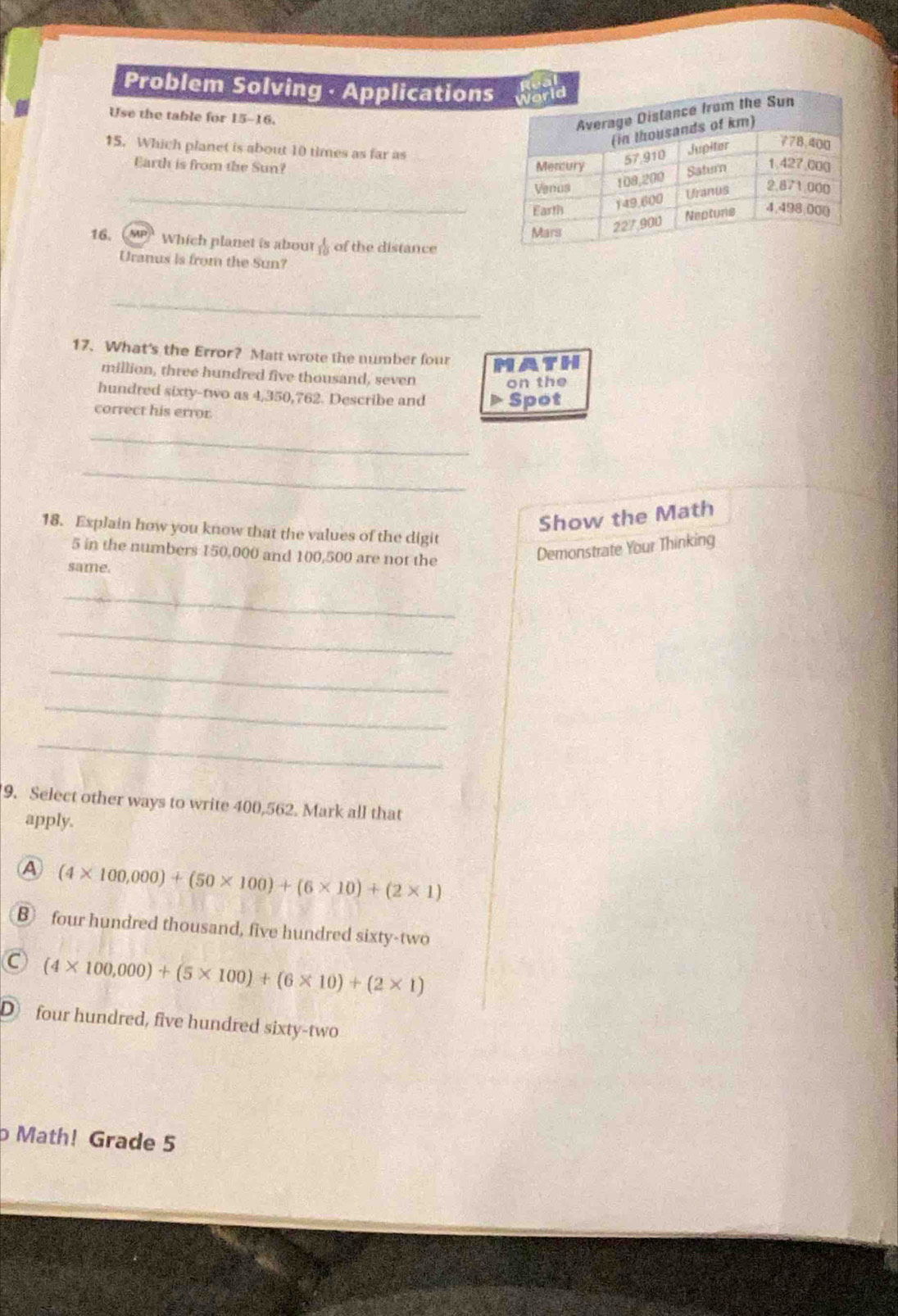 Problem Solving · Applications
Use the table for 15-16.
15. Which planet is about 10 times as far as
Earth is from the Sun? 
_
16. up Which planet is about  1/10  of the distance
Uranus is from the Sun?
_
17. What's the Error? Matt wrote the number four MATH
million, three hundred five thousand, seven
on the
hundred sixty-two as 4,350,762. Describe and Spot
correct his error.
_
_
Show the Math
18. Explain how you know that the values of the digit
5 in the numbers 150,000 and 100,500 are not the
Demonstrate Your Thinking
same.
_
_
_
_
_
9. Select other ways to write 400,562. Mark all that
apply.
A (4* 100,000)+(50* 100)+(6* 10)+(2* 1)
B four hundred thousand, five hundred sixty-two
C (4* 100,000)+(5* 100)+(6* 10)+(2* 1)
D four hundred, five hundred sixty-two
p Math! Grade 5