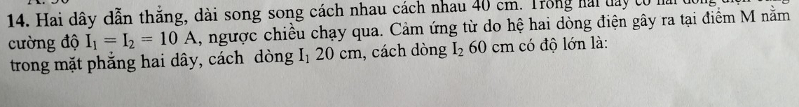 Hai dây dẫn thẳng, dài song song cách nhau cách nhau 40 cm. Trong hai day có mở 
cường độ I_1=I_2=10A , ngược chiều chạy qua. Cảm ứng từ do hệ hai dòng điện gây ra tại điểm M nằm 
trong mặt phẳng hai dây, cách dòng 「 I_1 20 cm, cách dòng I_2 60 cm có độ lớn là: