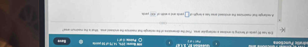 《 Question 57, 3.1 .67 
adratic Functions Part 1 of 2 , HW Score: 25%, 14.75 of 59 points Save 
Points: 0 of 1 
Erik has 80 yards of fencing to enclose a rectangular area. Find the dimensions of the rectangle that maximize the enclosed area. What is the maximum area? 
A rectangle that maximizes the enclosed area has a length of □ yards and a width of 400 yards.
