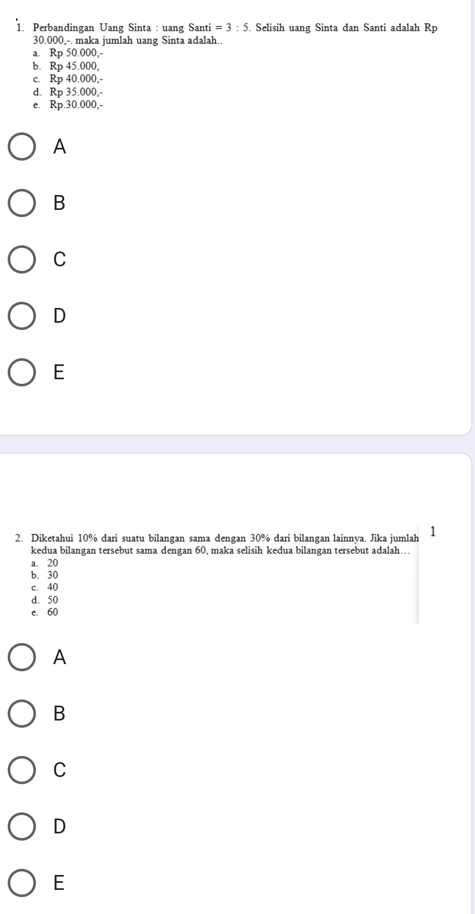 Perbandingan Uang Sinta : uang Santi =3:5. Selisih uang Sinta dan Santi adalah Rp
30.000,-. maka jumlah uang Sinta adalah..
a. Rp 50.000,-
b. Rp 45.000,
c. Rp 40.000,-
d. Rp 35.000,-
e. Rp.30.000,-
A
B
C
D
E
2. Diketahui 10% dari suatu bilangan sama dengan 30% dari bilangan lainnya. Jika jumlah 1
kedua bilangan tersebut sama dengan 60, maka selisih kedua bilangan tersebut adalah….
a. 20
b. 30
c. 40
d. 50
e. 60
A
B
C
D
E