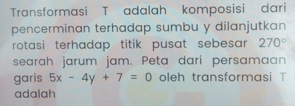 Transformasi T adalah komposisi dari 
pencerminan terhadap sumbu y dilanjutkan 
rotasi terhadap titik pusat sebesar 270°
searah jarum jam. Peta dari persamaan 
garis 5x-4y+7=0 oleh transformasi T
adalah