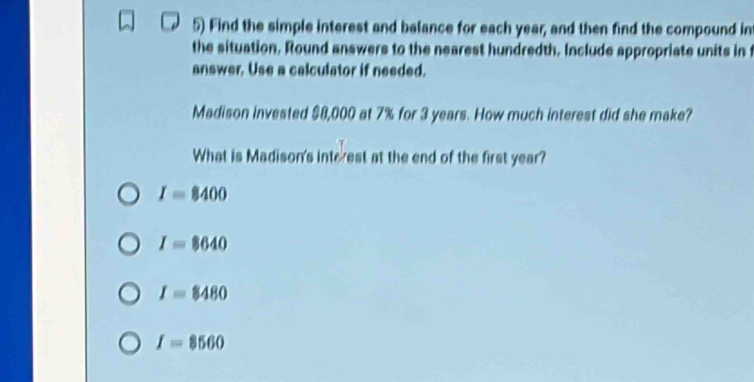 Find the simple interest and balance for each year, and then find the compound in
the situation. Round answers to the nearest hundredth. Include appropriate units in t
answer. Use a calculator if needed.
Madison invested $8,000 at 7% for 3 years. How much interest did she make?
What is Madison's interest at the end of the first year?
I=$400
I=8640
I=$480
I=8560