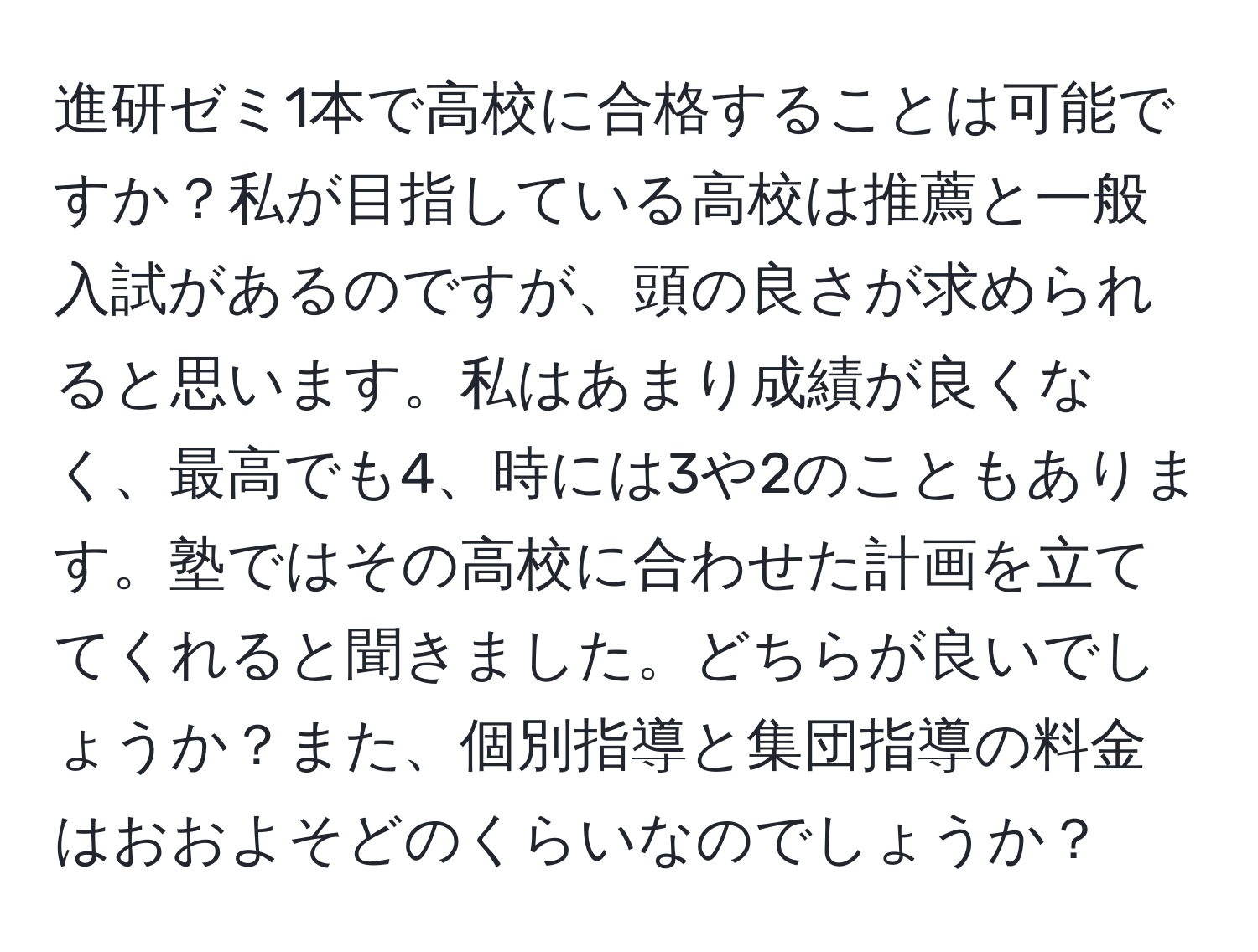 進研ゼミ1本で高校に合格することは可能ですか？私が目指している高校は推薦と一般入試があるのですが、頭の良さが求められると思います。私はあまり成績が良くなく、最高でも4、時には3や2のこともあります。塾ではその高校に合わせた計画を立ててくれると聞きました。どちらが良いでしょうか？また、個別指導と集団指導の料金はおおよそどのくらいなのでしょうか？