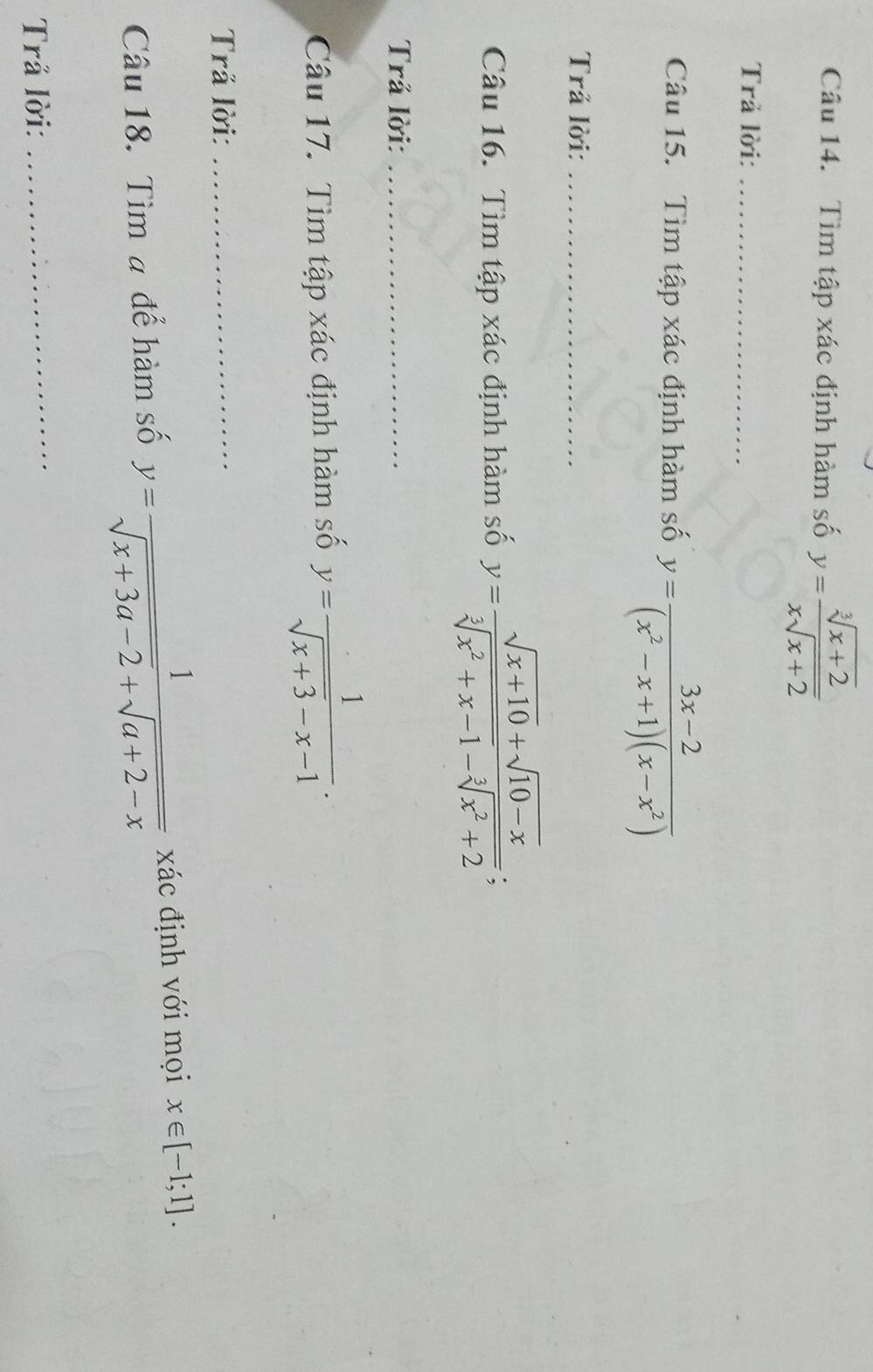 Tìm tập xác định hàm số y= (sqrt[3](x+2))/xsqrt(x+2) 
Trả lời:_ 
Câu 15. Tìm tập xác định hàm số y= (3x-2)/(x^2-x+1)(x-x^2) 
Trả lời:_ 
Câu 16. Tìm tập xác định hàm số y= (sqrt(x+10)+sqrt(10-x))/sqrt[3](x^2+x-1)-sqrt[3](x^2+2) ; 
Trả lời:_ 
Câu 17. Tìm tập xác định hàm số y= 1/sqrt(x+3)-x-1 . 
Trả lời:_ 
Câu 18. Tìm # để hàm số y= 1/sqrt(x+3a-2)+sqrt(a+2-x)  xác định với mọi x∈ [-1;1]. 
Trả lời: 
_