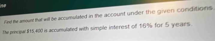 ine 
Find the amount that will be accumulated in the account under the given conditions 
The principal $15,400 is accumulated with simple interest of 16% for 5 years.