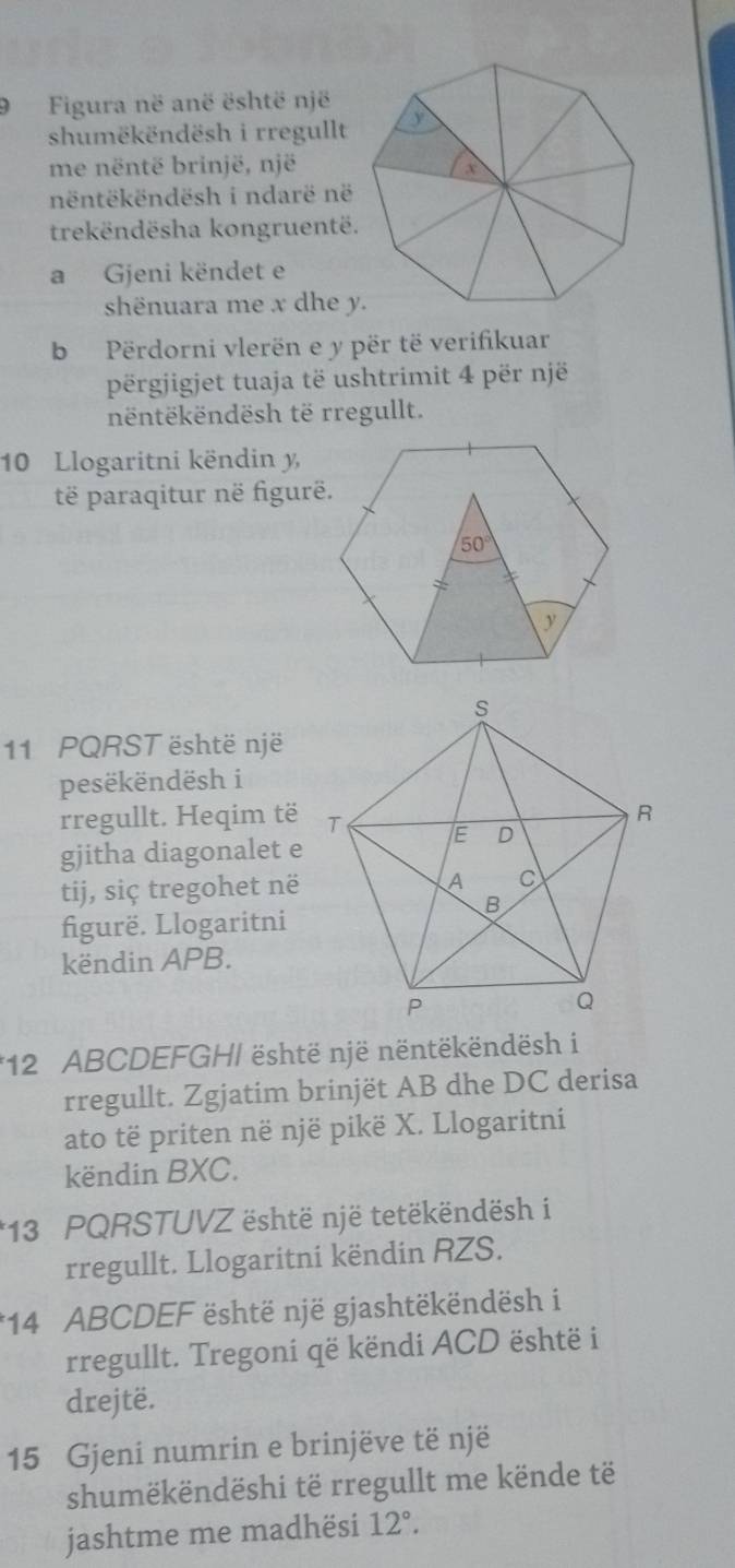 9Figura në anë është një
shumëkëndësh i rregullt
me nëntë brinjë, një
nëntëkëndësh i ndarë në
trekëndësha kongruentë.
a Gjeni këndet e
shënuara me x dhe y.
b  Përdorni vlerën e y për të verifikuar
përgjigjet tuaja të ushtrimit 4 për një
nëntëkëndësh të rregullt.
10 Llogaritni këndin y,
të paraqitur në figurë.
11 PQRST është një
pesëkëndësh i
rregullt. Heqim të
gjitha diagonalet e
tij, siç tregohet në
figurë. Llogaritni
këndin APB.
*12 ABCDEFGHI është një nëntëkëndësh i
rregullt. Zgjatim brinjët AB dhe DC derisa
ato të priten në një pikë X. Llogaritni
këndin BXC.
*13 PQRSTUVZ është një tetëkëndësh i
rregullt. Llogaritni këndin RZS.
*14 ABCDEF është një gjashtëkëndësh i
rregullt. Tregoni që këndi ACD është i
drejtë.
15 Gjeni numrin e brinjëve të një
shumëkëndëshi të rregullt me kënde të
jashtme me madhësi 12°.