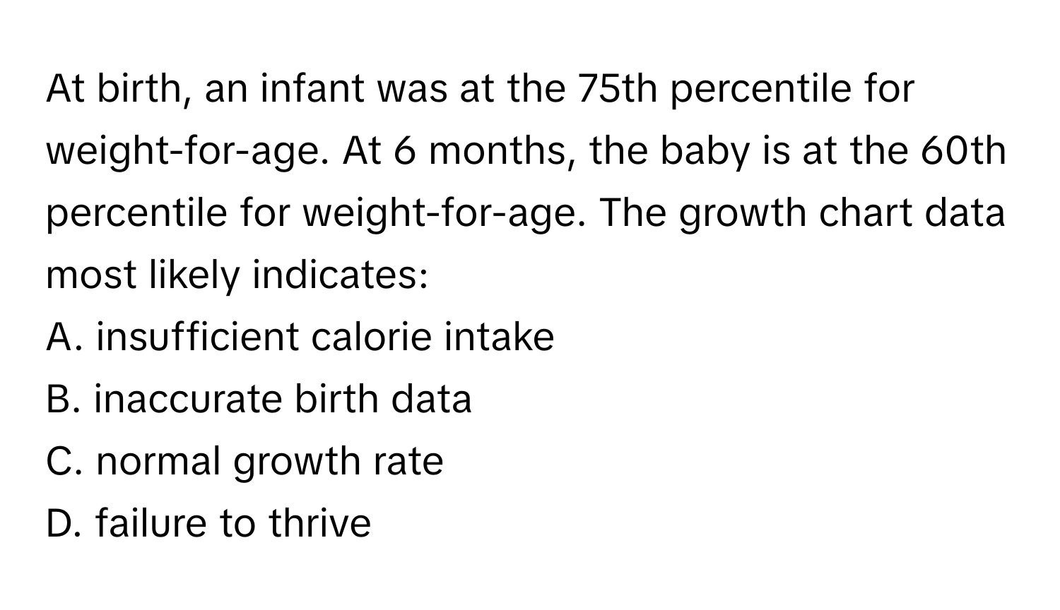 At birth, an infant was at the 75th percentile for weight-for-age. At 6 months, the baby is at the 60th percentile for weight-for-age. The growth chart data most likely indicates:

A. insufficient calorie intake
B. inaccurate birth data
C. normal growth rate
D. failure to thrive