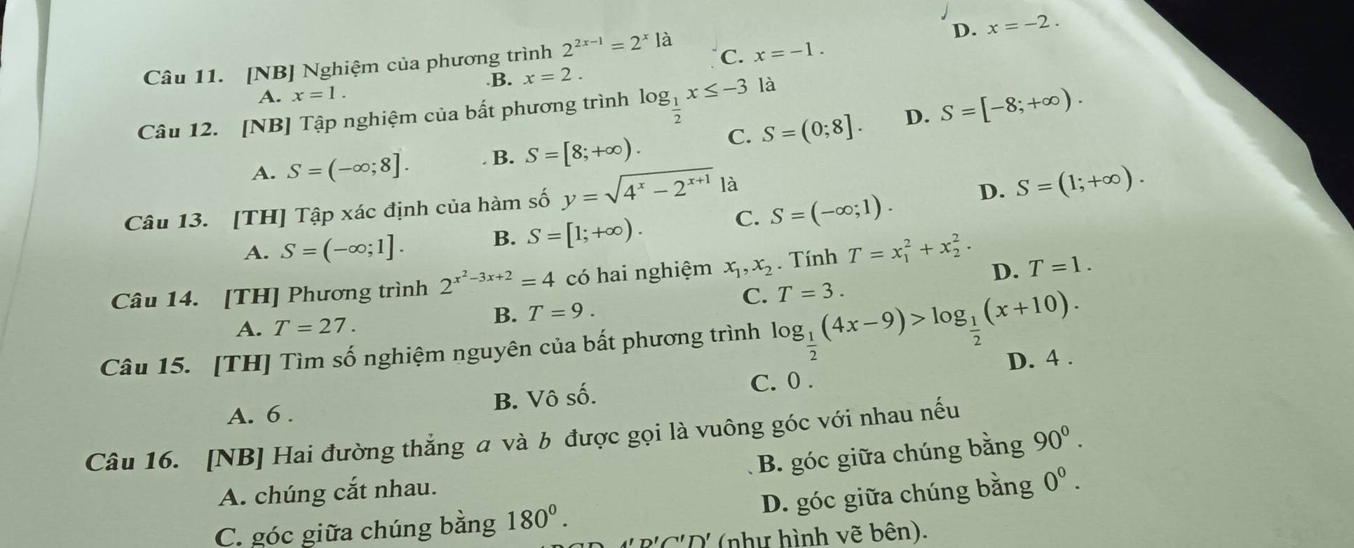 D. x=-2.
Câu 11. [NB] Nghiệm của phương trình 2^(2x-1)=2^xla C. x=-1..B. x=2.
A. x=1.
Câu 12. [NB] Tập nghiệm của bất phương trình log _ 1/2 x≤ -3 là
C. S=(0;8]. D. S=[-8;+∈fty ).
A. S=(-∈fty ;8]. B. S=[8;+∈fty ).
Câu 13. [TH] Tập xác định của hàm số y=sqrt(4^x-2^(x+1)) là
D. S=(1;+∈fty ).
C. S=(-∈fty ;1).
A. S=(-∈fty ;1].
B. S=[1;+∈fty ).
Câu 14. [TH] Phương trình 2^(x^2)-3x+2=4 có hai nghiệm x_1,x_2. Tính T=x_1^(2+x_2^2.
D. T=1.
C. T=3.
A. T=27.
B. T=9.
Câu 15. [TH] Tìm số nghiệm nguyên của bất phương trình log _frac 1)2(4x-9)>log _ 1/2 (x+10).
C. 0 .
A. 6 . B. Vô số. D. 4 .
Câu 16. [NB] Hai đường thắng a và b được gọi là vuông góc với nhau nếu
B. góc giữa chúng bằng 90^0.
A. chúng cắt nhau.
D. góc giữa chúng bằng 0^0.
C. góc giữa chúng bằng 180°.
n!∩ 'D' (như hình vẽ bên).