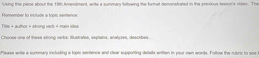 Using this piece about the 19th Amendment, write a summary following the format demonstrated in the previous lesson's video. The 
Remember to include a topic sentence: 
Title + author + strong verb + main idea 
Choose one of these strong verbs: Illustrates, explains, analyzes, describes... 
Please write a summary including a topic sentence and clear supporting details written in your own words. Follow the rubric to see l