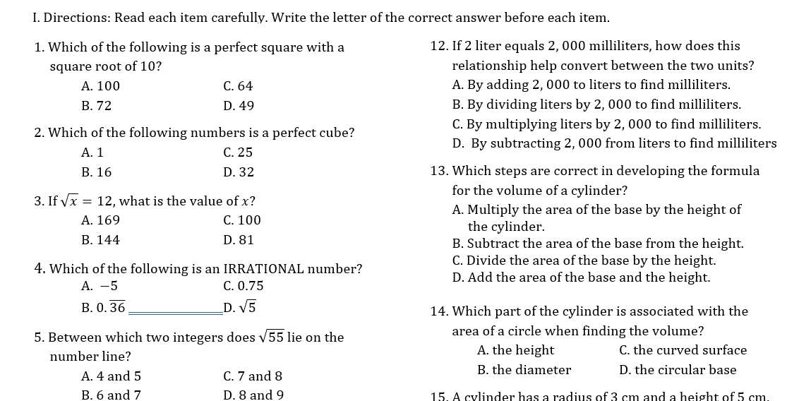 Directions: Read each item carefully. Write the letter of the correct answer before each item.
1. Which of the following is a perfect square with a 12. If 2 liter equals 2, 000 milliliters, how does this
square root of 10? relationship help convert between the two units?
A. 100 C. 64 A. By adding 2, 000 to liters to find milliliters.
B. 72 D. 49 B. By dividing liters by 2, 000 to find milliliters.
C. By multiplying liters by 2, 000 to find milliliters.
2. Which of the following numbers is a perfect cube?
D. By subtracting 2, 000 from liters to find milliliters
A. 1 C. 25
B. 16 D. 32 13. Which steps are correct in developing the formula
for the volume of a cylinder?
3. If sqrt(x)=12 , what is the value of x?
A. Multiply the area of the base by the height of
A. 169 C. 100
the cylinder.
B. 144 D. 81 B. Subtract the area of the base from the height.
C. Divide the area of the base by the height.
4. Which of the following is an IRRATIONAL number?
D. Add the area of the base and the height.
A. -5 C. 0.75
B. 0.overline 36 _D. sqrt(5) 14. Which part of the cylinder is associated with the
5. Between which two integers does sqrt(55) lie on the area of a circle when finding the volume?
number line? A. the height C. the curved surface
A. 4 and 5 C. 7 and 8 B. the diameter D. the circular base
B. 6 and 7 D. 8 and 9 15 A cylinder has a radius of 3 cm and a height of 5 cm