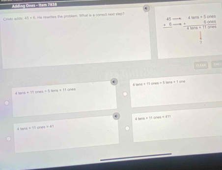 Adding Ones - Item 7838
Crislo adds 45+6. He rewrites the problem. What is a correct next step?
beginarrayr 45 +6 hline endarray beginarrayr 4lens+5cnes +6cones hline 4lens+11onesendarray
7
CLEAR CHE C
41ans+11 ones
4 lens+11ones=5tens+11 ones =5lens+1one
4lens+11or s=411
416ns+11ones=41