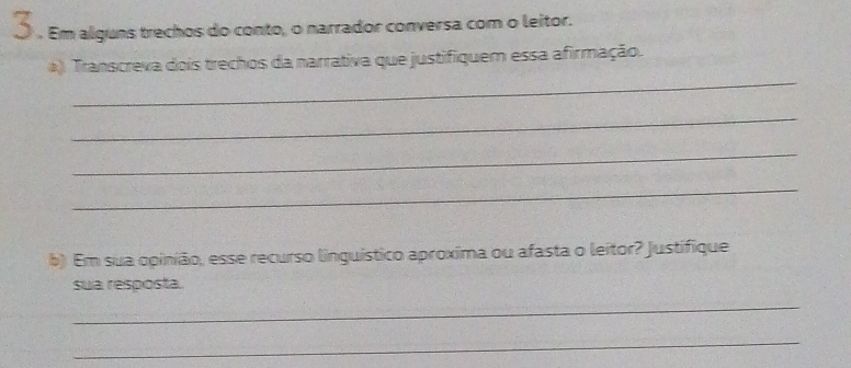 ] . Em alguns trechos do conto, o narrador conversa com o leitor. 
_ 
*) Transcreva dois trechos da narrativa que justifiquem essa afirmação. 
_ 
_ 
_ 
b) Em sua opinião, esse recurso linguístico aproxima ou afasta o leitor? Justifique 
sua resposta. 
_ 
_