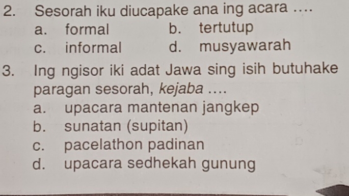 Sesorah iku diucapake ana ing acara …
a. formal b. tertutup
c. informal d. musyawarah
3. Ing ngisor iki adat Jawa sing isih butuhake
paragan sesorah, kejaba ....
a. upacara mantenan jangkep
b. sunatan (supitan)
c. pacelathon padinan
d. upacara sedhekah gunung