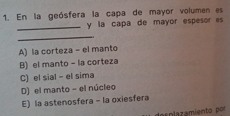 En la geósfera la capa de mayor volumen es
_y la capa de mayor espesor es
_
..
A) la corteza - el manto
B) el manto - la corteza
C) el sial - el sima
D) el manto - el núcleo
E) la astenosfera - la oxiesfera
desplazamiento por