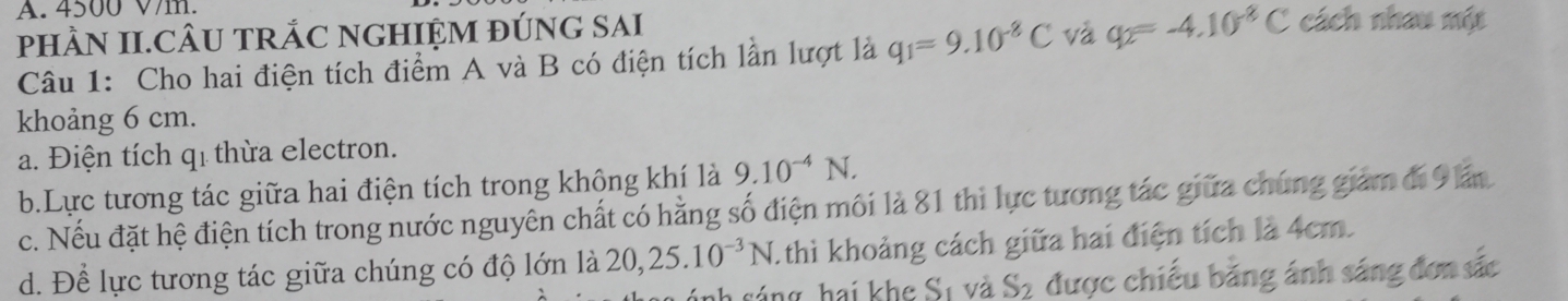 4500 V/m.
pHÀN II.CÂU TRẢC NGHIỆM ĐÚNG SAI
Câu 1: Cho hai điện tích điểm A và B có điện tích lần lượt là q_1=9.10^(-8)C và q_2=-4.10^(-8)C cách nhau một
khoảng 6 cm.
a. Điện tích qi thừa electron.
b.Lực tương tác giữa hai điện tích trong không khí là 9.10^(-4)N.
c. Nếu đặt hệ điện tích trong nước nguyên chất có hằng số điện môi là 81 thi lực tương tác giữa chúng giám đi 9 lấn
d. Để lực tương tác giữa chúng có độ lớn là 20, 25.10^(-3)N 1 thì khoảng cách giữa hai điện tích là 4cm.
s úng hai khe Sự và S_2 được chiếu bằng ánh sáng đơn sắc