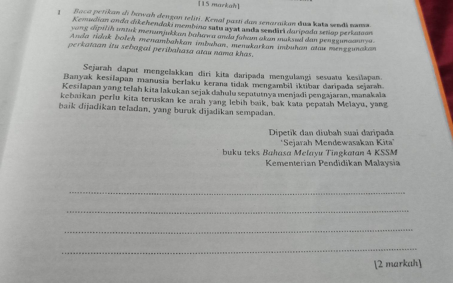 [15 markah] 
1 Baca petikan di bawah dengan teliti. Kenal pasti dan senaraikan dua kata sendi nama. 
Kemudian anda dikehendaki membina satu ayat anda sendirì daripada setiap perkataan 
yang dipilih untuk menunjukkan bahawa anda faham akan maksud dan penggunaannya . 
Anda tidak boleh menambahkan imbuhan, menukarkan imbuhan atau menggunakan 
perkataan itu sebagai peribahasa atau nama khas. 
Sejarah dapat mengelakkan diri kita daripada mengulangi sesuatu kesilapan. 
Banyak kesilapan manusia berlaku kerana tidak mengambil iktibar daripada sejarah. 
Kesilapan yang telah kita lakukan sejak dahulu sepatutnya menjadi pengajaran, manakala 
kebaikan perlu kita teruskan ke arah yang lebih baik, bak kata pepatah Melayu, yang 
baik dijadikan teladan, yang buruk dijadikan sempadan. 
Dipetik dan diubah suai daripada 
‘Sejarah Mendewasakan Kita 
buku teks Bahasa Mclayu Tingkatan 4 KSSM 
Kementerian Pendidikan Malaysia 
_ 
_ 
_ 
_ 
[2 markah]