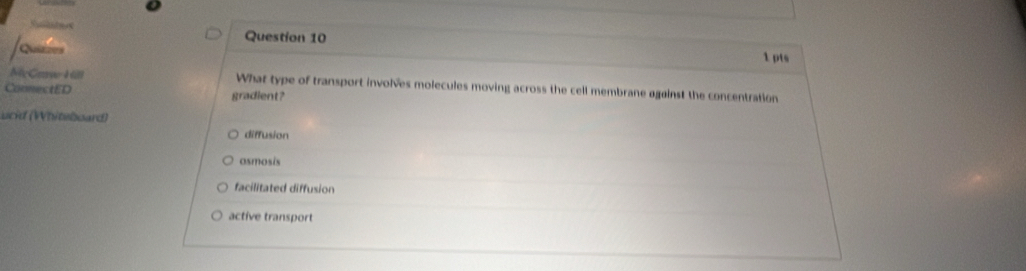 Sta Question 10
Quizzes
1 pts
McCaue Hill What type of transport involves molecules moving across the cell membrane against the concentration
ConnectED gradient?
ucid (Whiteboard)
diffusion
asmosis
facilitated diffusion
active transport