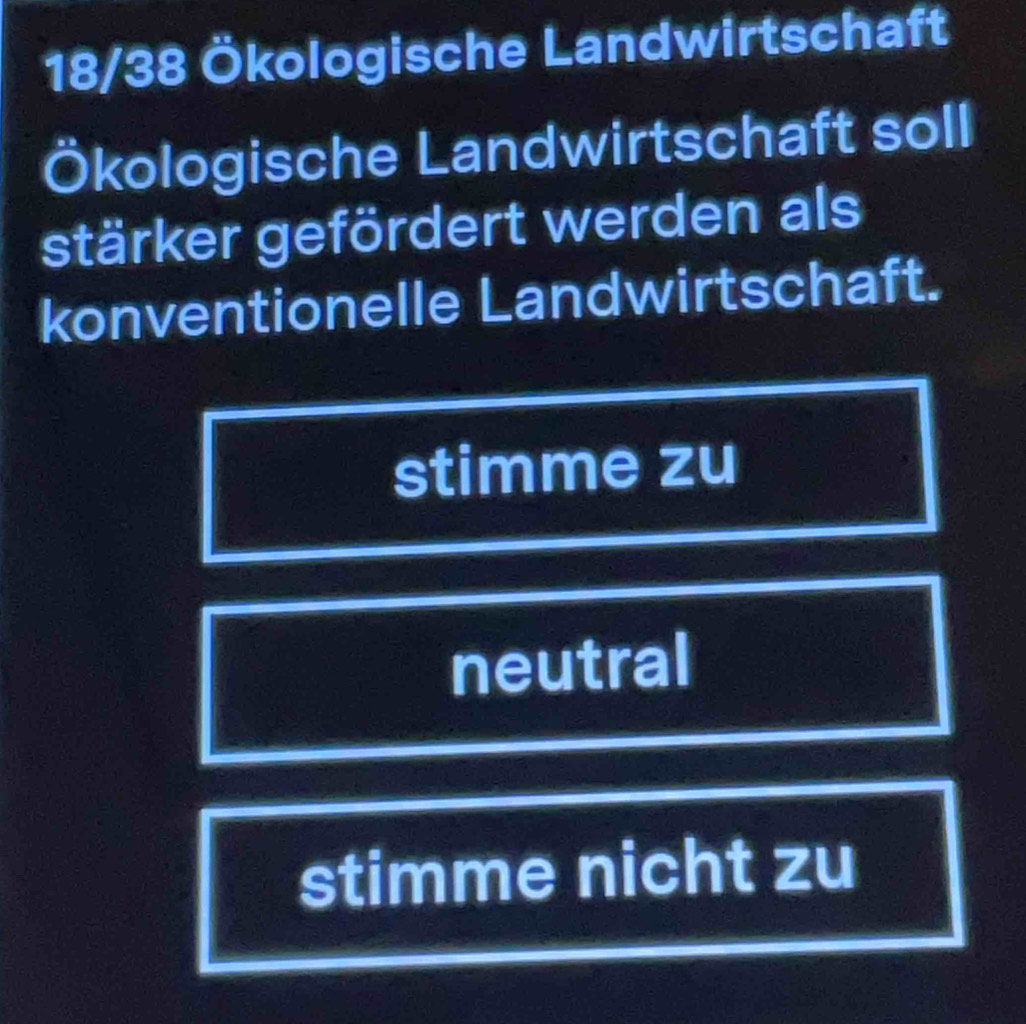 18/38 Ökologische Landwirtschaft
Ökologische Landwirtschaft soll
stärker gefördert werden als
konventionelle Landwirtschaft.
stimme zu
neutral
stimme nicht zu