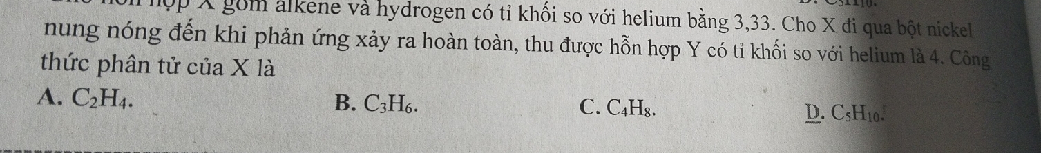 ợp X gồm alkene và hydrogen có tỉ khối so với helium bằng 3, 33. Cho X đi qua bột nickel
nung nóng đến khi phản ứng xảy ra hoàn toàn, thu được hỗn hợp Y có tỉ khối so với helium là 4. Công
thức phân tử của X là
A. C_2H_4. B. C_3H_6. C. C_4H_8. C_5H_10. 
D.