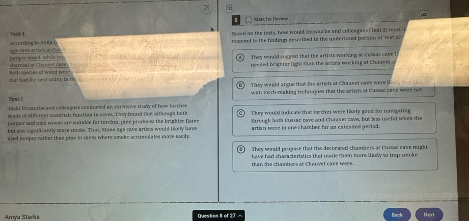 for Review
Text 1
According to Anita Q Based on the texts, how would Intxaurbe and colleagues (Text 2) most li
Age cave artists at Cus. respond to the findings described in the underlined portion of Text 1?
juniper wood, while res. Tnert Esri it and calezones o
charcoal at Chauvet cave n France an They would suggest that the artists working at Cussac cave li
Both species of wood were widely avade needed brighter light than the artists working at Chauvet ca
that had the best utility in th
r
They would argue that the artists at Chauvet cave were likely familiar
with torch-making techniques that the artists at Cussac cave were not.
Text 2
Iñaki Intxaurbe and colleagues conducted an extensive study of how torches
made of different materials function in caves. They found that although both C) They would indicate that torches were likely good for navigating
juniper and pine woods are suitable for torches, pine produces the brighter flame through both Cussac cave and Chauvet cave, but less useful when the
but also significantly more smoke. Thus, Stone Age cave artists would likely have artists were in one chamber for an extended period.
used juniper rather than pine in caves where smoke accumulates more easily.
D) They would propose that the decorated chambers at Cussac cave might
have had characteristics that made them more likely to trap smoke
than the chambers at Chauvet cave were.
Back
Amya Starks Question 8 of 27 ^ Next