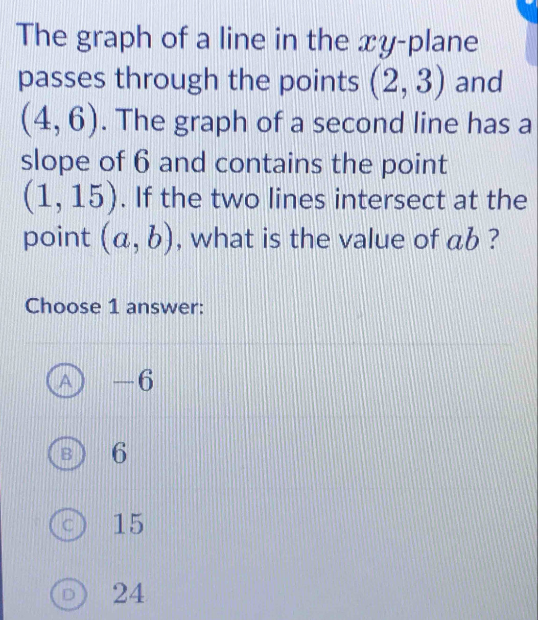 The graph of a line in the xy -plane
passes through the points (2,3) and
(4,6). The graph of a second line has a
slope of 6 and contains the point
(1,15). If the two lines intersect at the
point (a,b) , what is the value of ab ?
Choose 1 answer:
A) -6
B 6
C 15
D 24