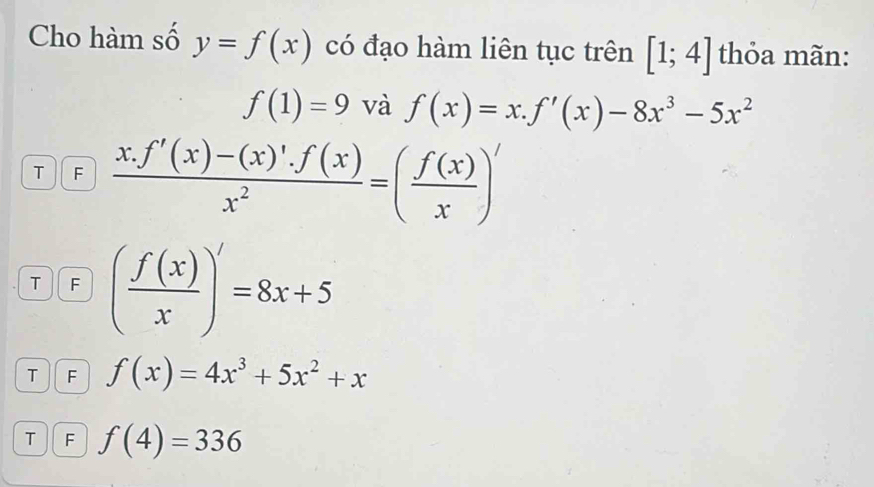 Cho hàm số y=f(x) có đạo hàm liên tục trên [1;4] thỏa mãn:
f(1)=9 và f(x)=x.f'(x)-8x^3-5x^2
T F  (x.f'(x)-(x)'.f(x))/x^2 =( f(x)/x )'
T F ( f(x)/x )^/=8x+5
T F f(x)=4x^3+5x^2+x
T F f(4)=336