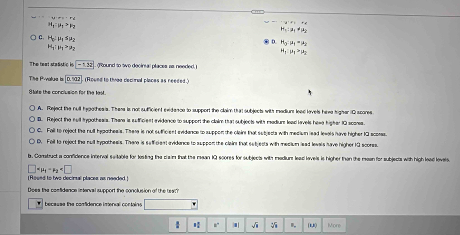 'U'F'',r'∠
H_1:mu _1>mu _2
'u'r',r'∠
H_1:mu _1!= mu _2
C. H_0:mu _1≤ mu _2
D. H_0:mu _1=mu _2
H_1:mu _1>mu _2
H_1:mu _1>mu _2
The test statistic is |- 1.32|. (Round to two decimal places as needed.)
The P -value is 0.102. (Round to three decimal places as needed.)
State the conclusion for the test.
A. Reject the null hypothesis. There is not sufficient evidence to support the claim that subjects with medium lead levels have higher IQ scores.
B. Reject the null hypothesis. There is sufficient evidence to support the claim that subjects with medium lead levels have higher IQ scores.
C. Fail to reject the null hypothesis. There is not sufficient evidence to support the claim that subjects with medium lead levels have higher IQ scores.
D. Fail to reject the null hypothesis. There is sufficient evidence to support the claim that subjects with medium lead levels have higher IQ scores.
b. Construct a confidence interval suitable for testing the claim that the mean IQ scores for subjects with medium lead levels is higher than the mean for subjects with high lead levels.
□
(Round to two decimal places as needed.)
Does the confidence interval support the conclusion of the test?
because the confidence interval contains
 □ /□   □  □ /□   □^(□) |□ | sqrt(□ ) sqrt[□](□ ) . (1,8) More