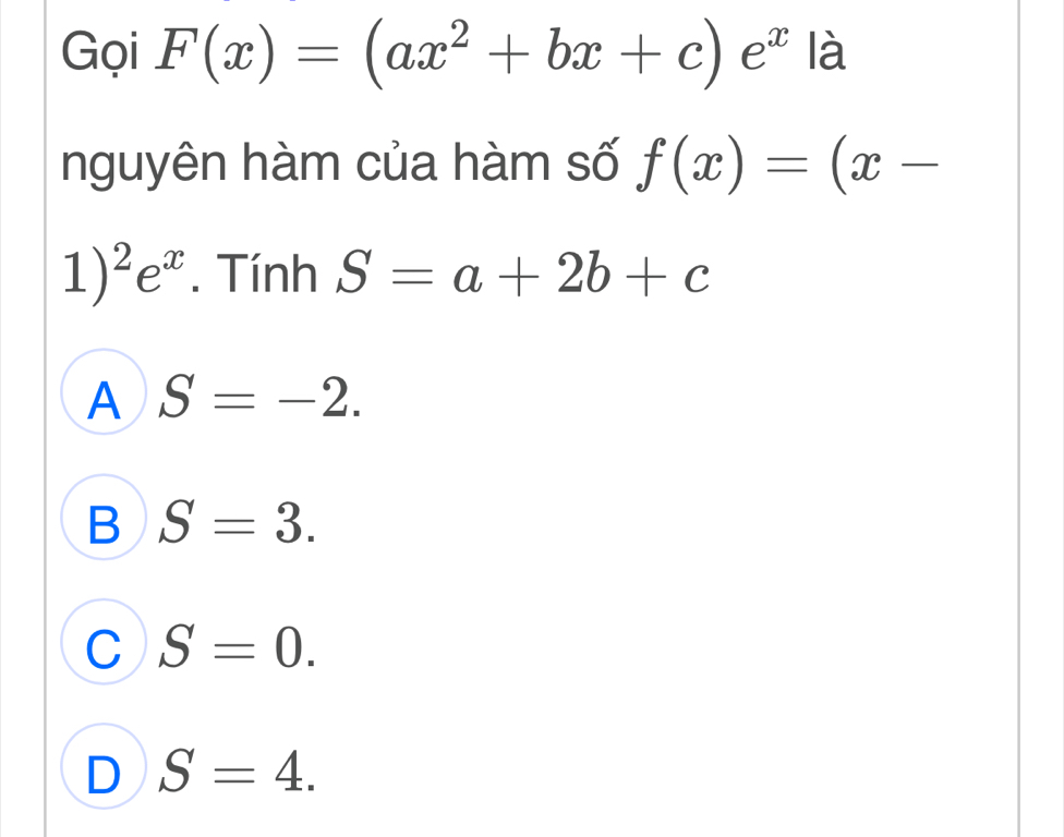 Gọi F(x)=(ax^2+bx+c)e^x là
nguyên hàm của hàm số f(x)=(x-
1)^2e^x. Tính S=a+2b+c
A S=-2.
B S=3.
C S=0.
D S=4.