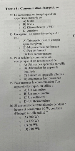 Thème 8 : Consommation énergétique
32. La consommation énergétique d'un
appareil est mesurée en :
A) Joules
B) Watts
C) Kilowattheures (kWh)
D) Ampères
33. Un appareil de classe énergétique A++
est : T
A) Très performant en énergie
(peu énergivore)
B) Moyennement performant
C) Peu performant
D) Très consommateur
34. Pour réduire la consommation
énergétique, il est recommandé de :
A) Utiliser des appareils en veille
B) Débrancher les appareils
inutilisés
C) Laisser les appareils allumés
D) Augmenter leur puissance
35. Pour mesurer la consommation d'un
appareil électrique, on utilise :
A) Un wattmètre
B) Un ampèremètre
C) Un voltmètre
D) Un thermomètre
36. Si une ampoule reste allumée pendant 5
heures et consomme 60 W, combien
d'énergie a-t-elle utilisé ?
A) 300 Wh
B) 120 Wh
C) 60 Wh
D) 240 Wh