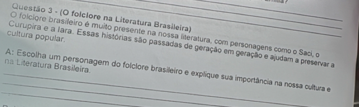 (O folclore na Literatura Brasileira) 
O folciore brasileiro é muito presente na nossa literatura, com personagens como o Saci, o 
cultura popular, 
_ 
Curupira e a Iara. Essas histórias são passadas de geração em geração e ajudam a preservar a 
na Literatura Brasileira. 
_ 
_ 
_A: Escolha um personagem do folclore brasileiro e explique sua importância na nossa cultura e