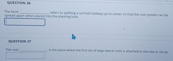 The term _refers to splitting a soil ball halfway up its center so that the root system can be 
spread apart when placed into the planting hole. 
QUESTION 37 
The root _is the place where the first set of large lateral roots is attached to the tree or shrub.