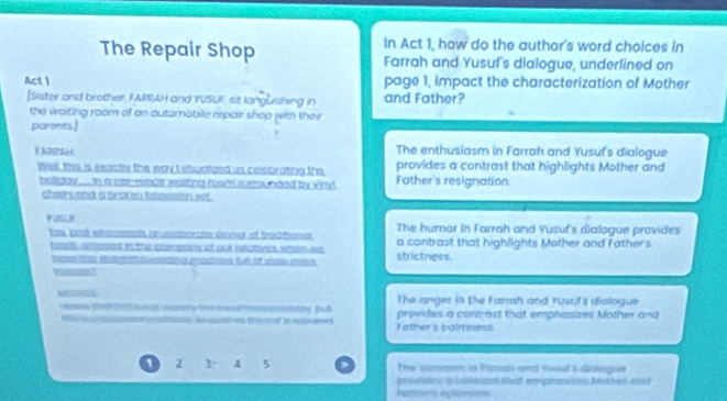 In Act 1, how do the author's word choices in
The Repair Shop Farrah and Yusuf's dialogue, underlined on
Act 1 page 1, impact the characterization of Mother
[Sister and brother, FARRAH and YUSUF, sit languishing in and Father?
the waiting room of an autamobile repair shop with their
parents.]
The enthusiasm in Farrah and Yusuf's dialogue
F ARRs provides a contrast that highlights Mother and
Well, this is exactly the way I elsualized us celebrating the Father's resignation
holiday.... n a catrepulr waiting room surrounded by viny!
chairs and a braken tslevision set
FUSLI The humor in Farrah and Yusuf's cialogue provides
Yes, and whm nseds on eaborate dinner of traditone a contrast that highlights Mother and father's
toody enesed in the compary of our relatives, when wa strictness.
bene thie delghtful reding grachens but of state sren
V t
MODG The anger in the Farrah and rusul's dialogue
i oows taltont nat unpary tm tesl fostrea brataty, but provides a contrast that emphasizes Mother and
Bauce As dgon as the cor s rdpaird Fathers calmness
1 2 3° 4 5 , The sarcasm in Fazrah and vuoul's-dialague
provides a contrast that emphasices Mother and
Father's eplimisns