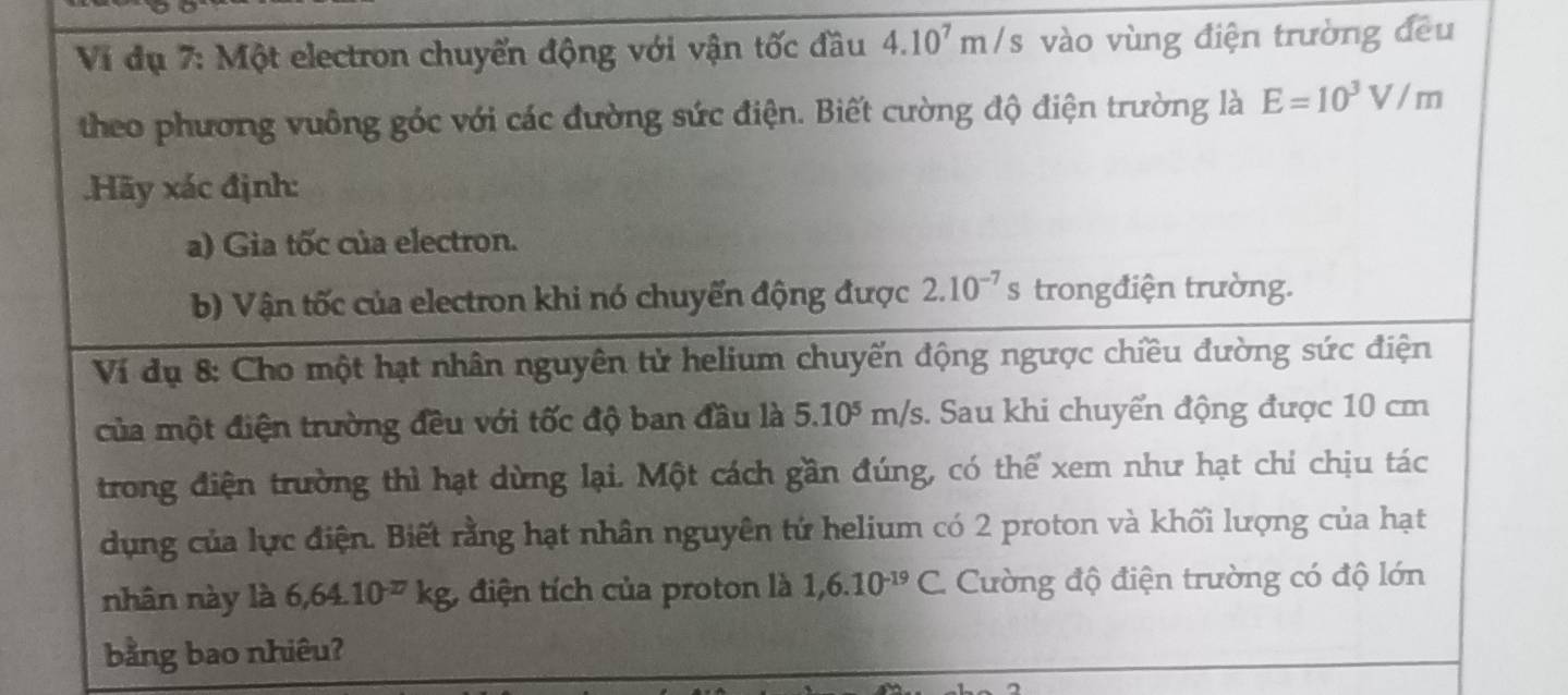 Ví dụ 7: Một electron chuyến động với vận tốc đầu 4.10^7m/s vào vùng điện trường đều 
theo phương vuông góc với các đường sức điện. Biết cường độ điện trường là E=10^3V/m.Hãy xác định: 
a) Gia tốc của electron. 
b) Vận tốc của electron khi nó chuyến động được 2.10^(-7) S trongđiện trường. 
Ví dụ 8: Cho một hạt nhân nguyên tử helium chuyến động ngược chiều đường sức điện 
của một điện trường đều với tốc độ ban đầu là 5.10^5 m/s. Sau khi chuyển động được 10 cm
trong điện trường thì hạt dừng lại. Một cách gần đúng, có thể xem như hạt chỉ chịu tác 
dụng của lực điện. Biết rằng hạt nhân nguyên tứ helium có 2 proton và khối lượng của hạt 
nhân này là 6, 64.10^(-17)kg, điện tích của proton là 1,6.10^(-19)C Cường độ điện trường có độ lớn 
bằng bao nhiêu?