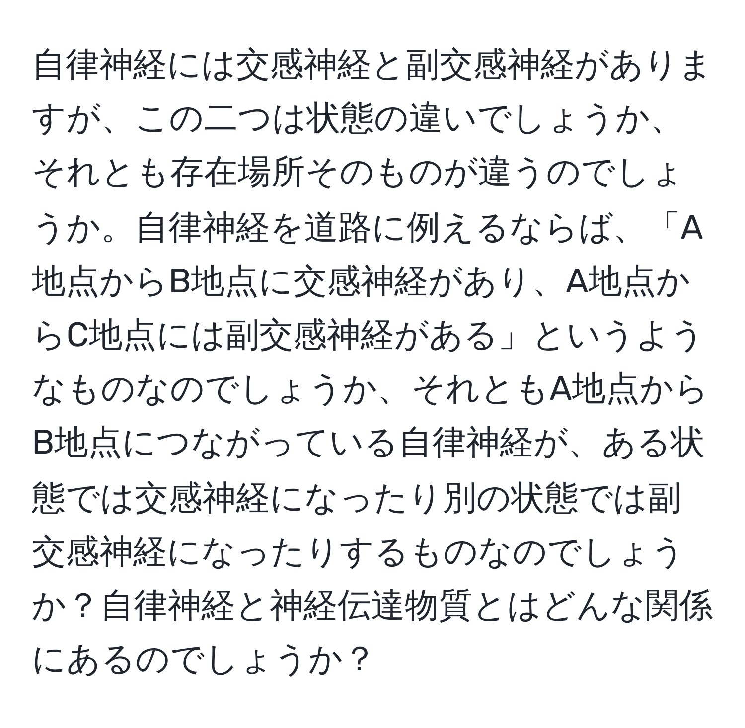 自律神経には交感神経と副交感神経がありますが、この二つは状態の違いでしょうか、それとも存在場所そのものが違うのでしょうか。自律神経を道路に例えるならば、「A地点からB地点に交感神経があり、A地点からC地点には副交感神経がある」というようなものなのでしょうか、それともA地点からB地点につながっている自律神経が、ある状態では交感神経になったり別の状態では副交感神経になったりするものなのでしょうか？自律神経と神経伝達物質とはどんな関係にあるのでしょうか？