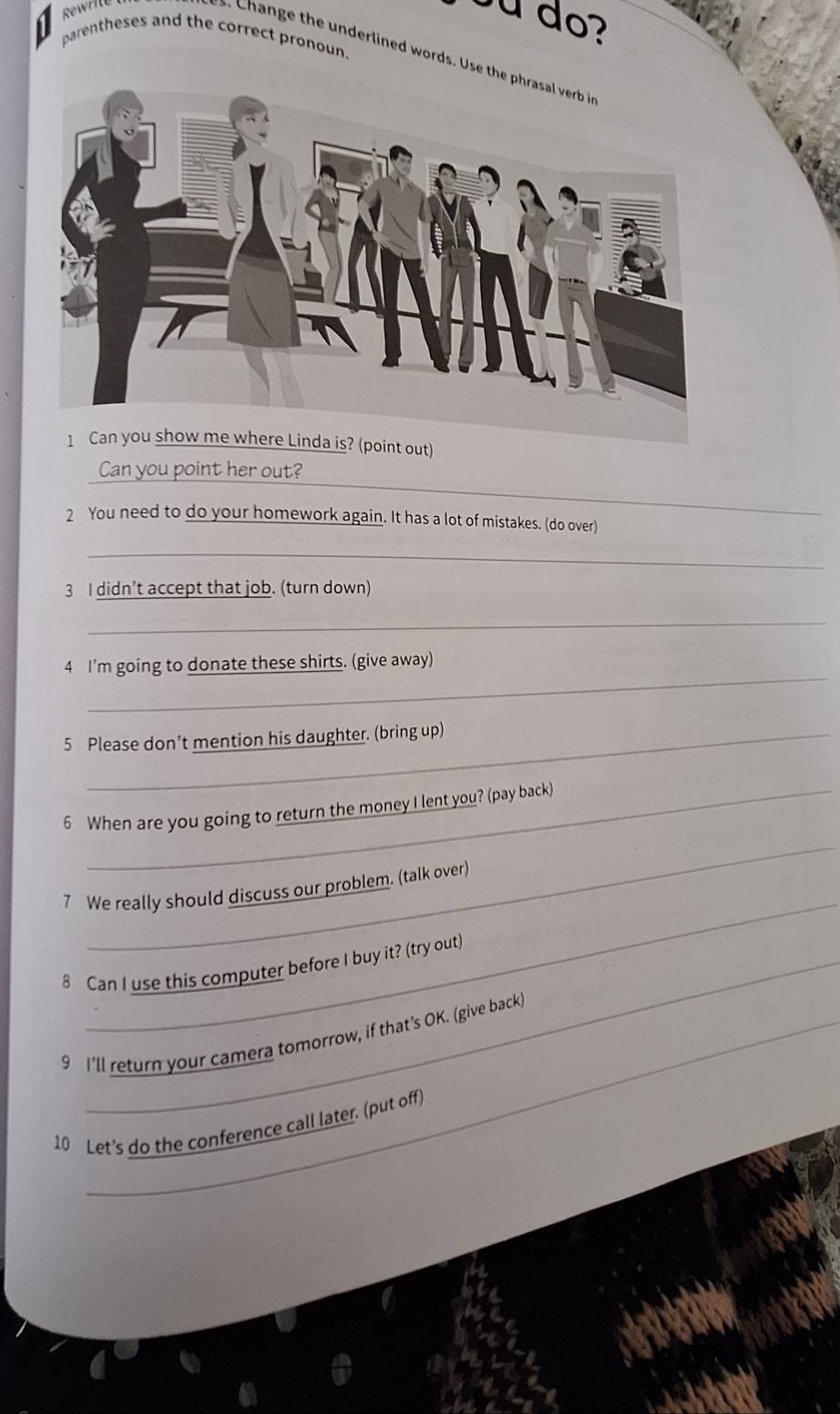 ou do? 
parentheses and the correct pronoun 
Change the underlined words. Use t 
oint out) 
_ 
Can you point her out? 
_ 
_ 
2 You need to do your homework again. It has a lot of mistakes. (do over) 
_ 
3 I didn't accept that job. (turn down) 
_ 
_ 
4 I'm going to donate these shirts. (give away) 
5 Please don’t mention his daughter. (bring up) 
_ 
6 When are you going to return the money I lent you? (pay back) 
_ 
7 We really should discuss our problem. (talk over) 
8 Can I use this computer before I buy it? (try out) 
9 I'll return your camera tomorrow, if that's OK. (give back) 
10 Let's do the conference call later. (put off)
