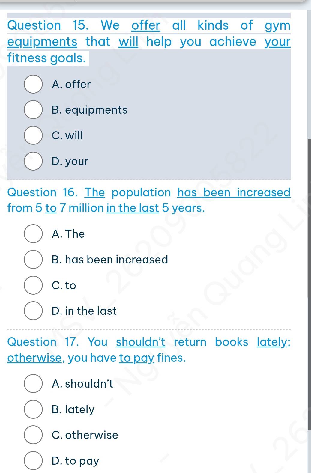 We offer all kinds of gym
equipments that will help you achieve your?
fitness goals.
A. offer
B. equipments
C. will
D. your
Question 16. The population has been increased
from 5 to 7 million in the last 5 years.
A. The
B. has been increased
C. to
D. in the last
Question 17. You shouldn't return books lately;
otherwise, you have to pay fines.
A. shouldn't
B. lately
C. otherwise
D. to pay