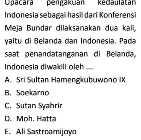 Upacara pengakuan kedaulatán
Indonesia sebagai hasil dari Konferensi
Meja Bundar dilaksanakan dua kali,
yaitu di Belanda dan Indonesia. Pada
saat penandatanganan di Belanda,
Indonesia diwakili oleh ....
A. Sri Sultan Hamengkubuwono IX
B. Soekarno
C. Sutan Syahrir
D. Moh. Hatta
E. Ali Sastroamijoyo