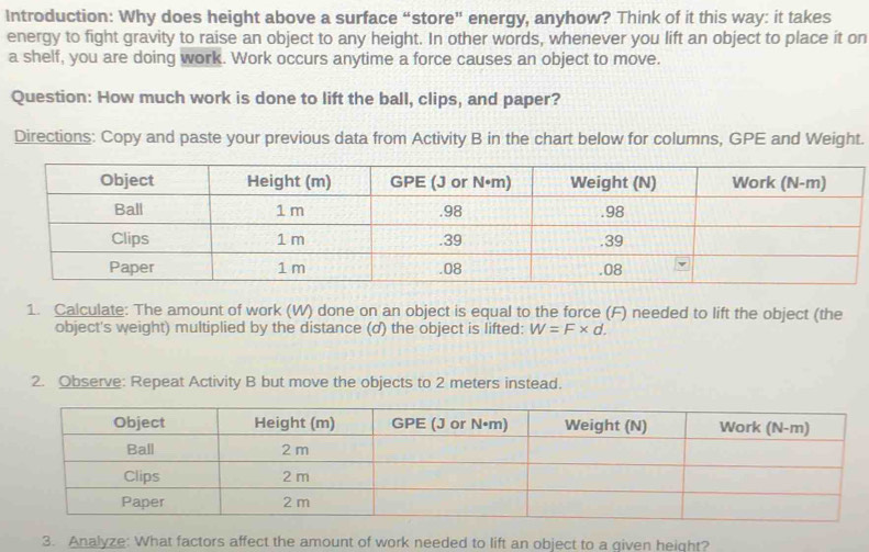 Introduction: Why does height above a surface “store” energy, anyhow? Think of it this way: it takes 
energy to fight gravity to raise an object to any height. In other words, whenever you lift an object to place it on 
a shelf, you are doing work. Work occurs anytime a force causes an object to move. 
Question: How much work is done to lift the ball, clips, and paper? 
Directions: Copy and paste your previous data from Activity B in the chart below for columns, GPE and Weight. 
1. Calculate: The amount of work (W) done on an object is equal to the force (F) needed to lift the object (the 
object's weight) multiplied by the distance (d) the object is lifted: W=F* d. 
2. Observe: Repeat Activity B but move the objects to 2 meters instead. 
3. Analyze: What factors affect the amount of work needed to lift an object to a qiven height?