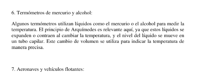 Termómetros de mercurio y alcohol: 
Algunos termómetros utilizan líquidos como el mercurio o el alcohol para medir la 
temperatura. El principio de Arquímedes es relevante aquí, ya que estos líquidos se 
expanden o contraen al cambiar la temperatura, y el nivel del líquido se mueve en 
un tubo capilar. Este cambio de volumen se utiliza para indicar la temperatura de 
manera precisa. 
7. Aeronaves y vehículos flotantes: